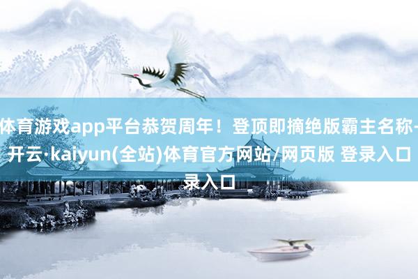 体育游戏app平台恭贺周年！登顶即摘绝版霸主名称-开云·kaiyun(全站)体育官方网站/网页版 登录入口