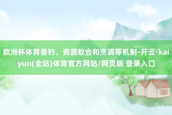 欧洲杯体育垂钓、资源蚁合和烹调等机制-开云·kaiyun(全站)体育官方网站/网页版 登录入口