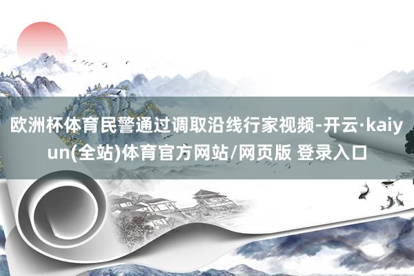 欧洲杯体育民警通过调取沿线行家视频-开云·kaiyun(全站)体育官方网站/网页版 登录入口