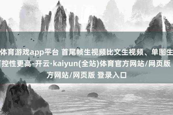 体育游戏app平台 首尾帧生视频比文生视频、单图生视频的可控性更高-开云·kaiyun(全站)体育官方网站/网页版 登录入口