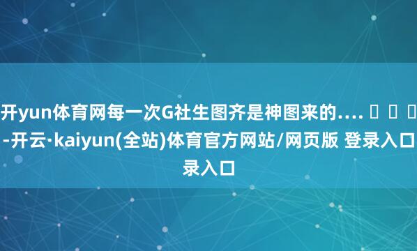 开yun体育网每一次G社生图齐是神图来的…. ​​​-开云·kaiyun(全站)体育官方网站/网页版 登录入口