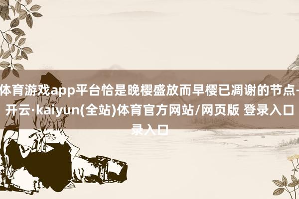 体育游戏app平台恰是晚樱盛放而早樱已凋谢的节点-开云·kaiyun(全站)体育官方网站/网页版 登录入口