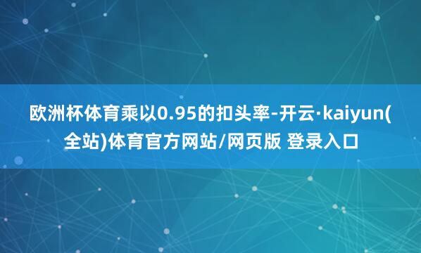 欧洲杯体育乘以0.95的扣头率-开云·kaiyun(全站)体育官方网站/网页版 登录入口