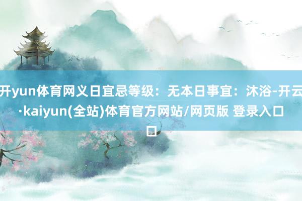 开yun体育网义日宜忌等级：无本日事宜：沐浴-开云·kaiyun(全站)体育官方网站/网页版 登录入口