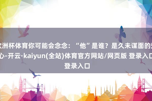 欧洲杯体育你可能会念念:“他”是谁?是久未谋面的知心-开云·kaiyun(全站)体育官方网站/网页版 登录入口