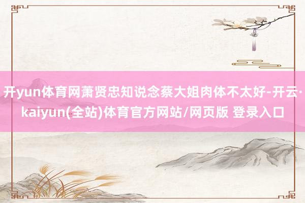 开yun体育网萧贤忠知说念蔡大姐肉体不太好-开云·kaiyun(全站)体育官方网站/网页版 登录入口