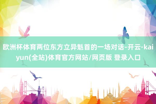 欧洲杯体育两位东方立异魁首的一场对话-开云·kaiyun(全站)体育官方网站/网页版 登录入口