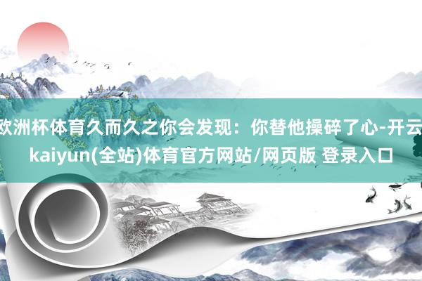 欧洲杯体育久而久之你会发现:你替他操碎了心-开云·kaiyun(全站)体育官方网站/网页版 登录入口