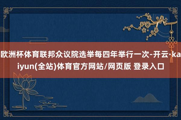 欧洲杯体育联邦众议院选举每四年举行一次-开云·kaiyun(全站)体育官方网站/网页版 登录入口