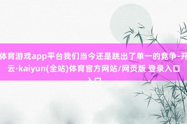 体育游戏app平台我们当今还是跳出了单一的竞争-开云·kaiyun(全站)体育官方网站/网页版 登录入口