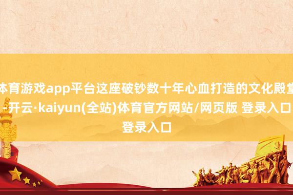 体育游戏app平台这座破钞数十年心血打造的文化殿堂-开云·kaiyun(全站)体育官方网站/网页版 登录入口