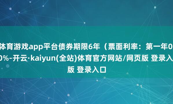 体育游戏app平台债券期限6年（票面利率：第一年0.40%-开云·kaiyun(全站)体育官方网站/网页版 登录入口