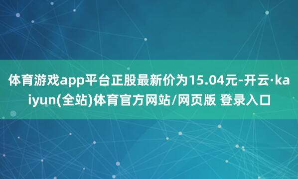 体育游戏app平台正股最新价为15.04元-开云·kaiyun(全站)体育官方网站/网页版 登录入口
