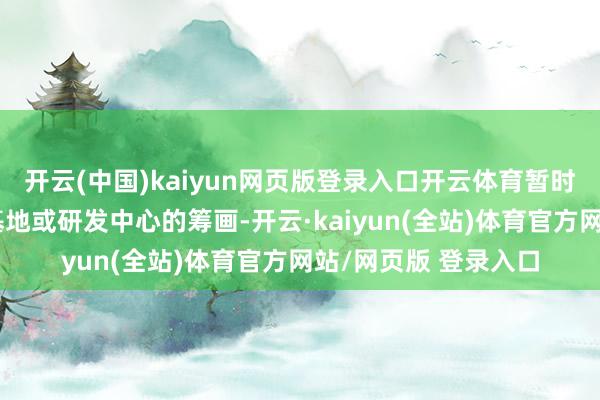 开云(中国)kaiyun网页版登录入口开云体育暂时莫得在外洋建分娩基地或研发中心的筹画-开云·kaiyun(全站)体育官方网站/网页版 登录入口