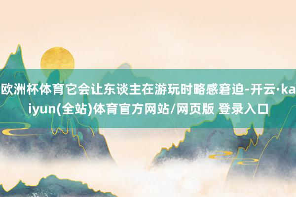 欧洲杯体育它会让东谈主在游玩时略感窘迫-开云·kaiyun(全站)体育官方网站/网页版 登录入口