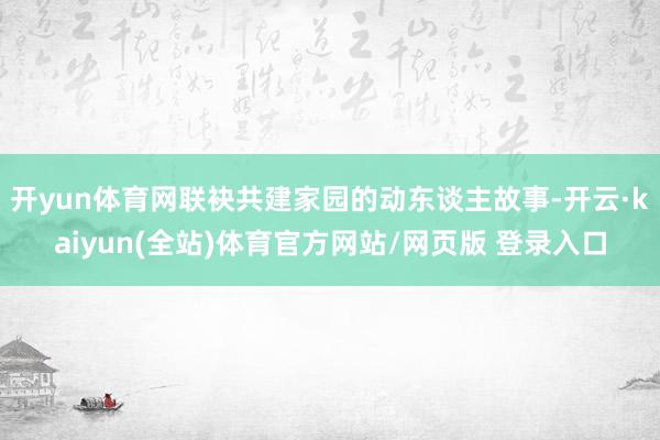 开yun体育网联袂共建家园的动东谈主故事-开云·kaiyun(全站)体育官方网站/网页版 登录入口