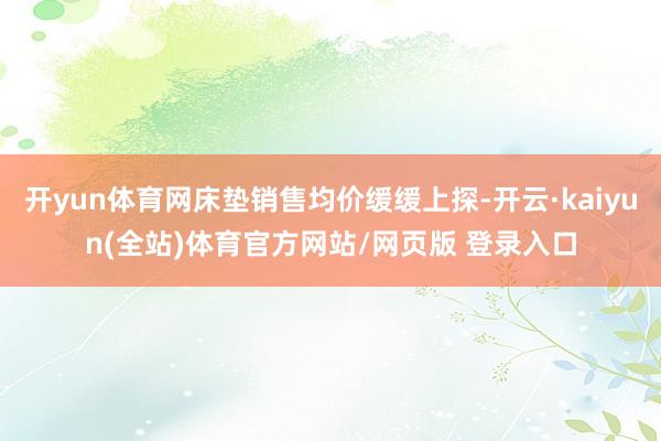 开yun体育网床垫销售均价缓缓上探-开云·kaiyun(全站)体育官方网站/网页版 登录入口