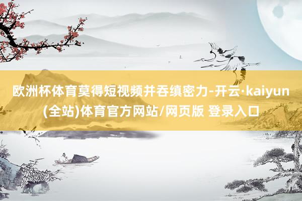 欧洲杯体育莫得短视频并吞缜密力-开云·kaiyun(全站)体育官方网站/网页版 登录入口