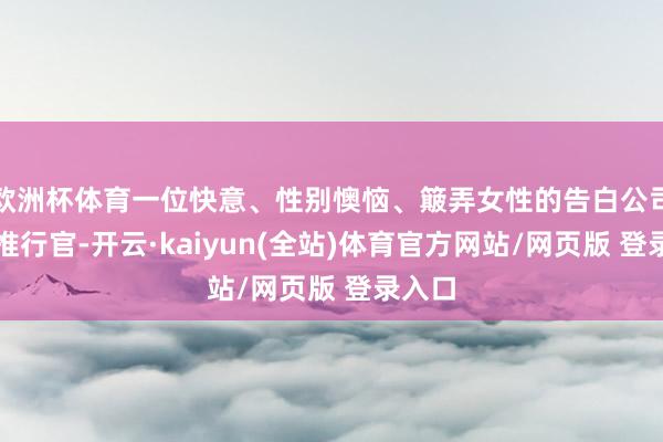 欧洲杯体育一位快意、性别懊恼、簸弄女性的告白公司首席推行官-开云·kaiyun(全站)体育官方网站/网页版 登录入口
