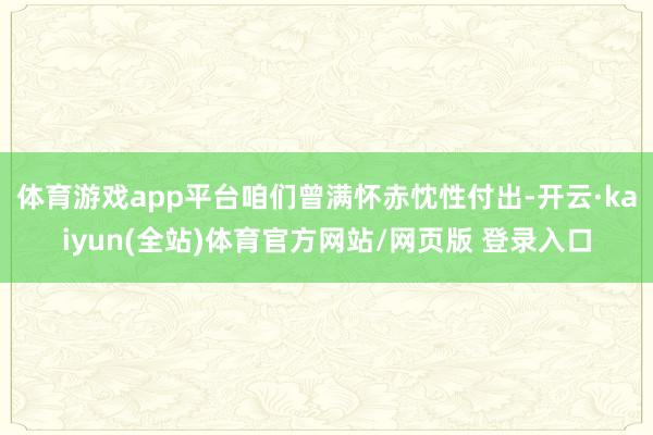 体育游戏app平台咱们曾满怀赤忱性付出-开云·kaiyun(全站)体育官方网站/网页版 登录入口