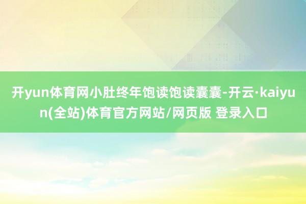 开yun体育网小肚终年饱读饱读囊囊-开云·kaiyun(全站)体育官方网站/网页版 登录入口
