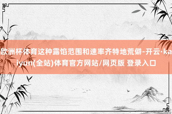 欧洲杯体育这种露馅范围和速率齐特地荒僻-开云·kaiyun(全站)体育官方网站/网页版 登录入口