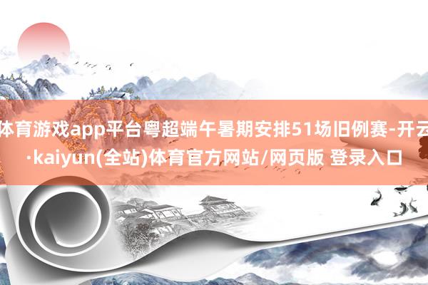 体育游戏app平台粤超端午暑期安排51场旧例赛-开云·kaiyun(全站)体育官方网站/网页版 登录入口