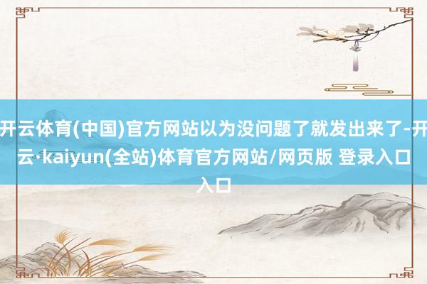 开云体育(中国)官方网站以为没问题了就发出来了-开云·kaiyun(全站)体育官方网站/网页版 登录入口