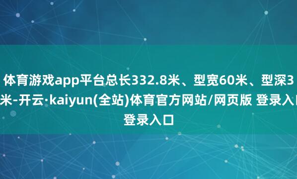 体育游戏app平台总长332.8米、型宽60米、型深30米-开云·kaiyun(全站)体育官方网站/网页版 登录入口