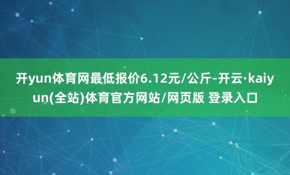 开yun体育网最低报价6.12元/公斤-开云·kaiyun(全站)体育官方网站/网页版 登录入口