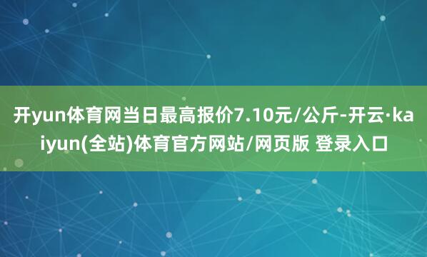 开yun体育网当日最高报价7.10元/公斤-开云·kaiyun(全站)体育官方网站/网页版 登录入口