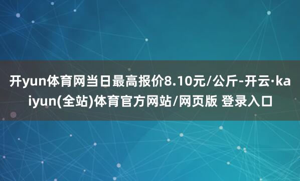 开yun体育网当日最高报价8.10元/公斤-开云·kaiyun(全站)体育官方网站/网页版 登录入口