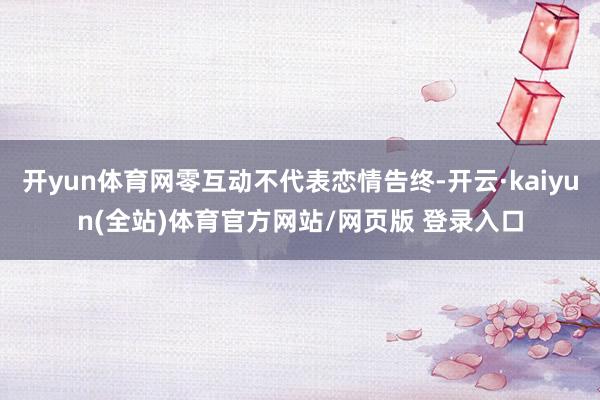 开yun体育网零互动不代表恋情告终-开云·kaiyun(全站)体育官方网站/网页版 登录入口