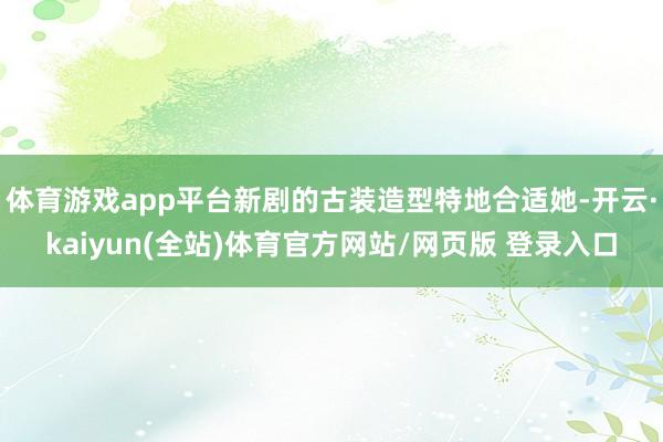 体育游戏app平台新剧的古装造型特地合适她-开云·kaiyun(全站)体育官方网站/网页版 登录入口