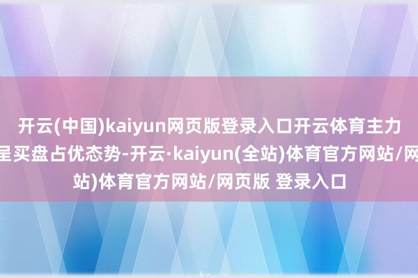 开云(中国)kaiyun网页版登录入口开云体育主力股等多量个股呈买盘占优态势-开云·kaiyun(全站)体育官方网站/网页版 登录入口
