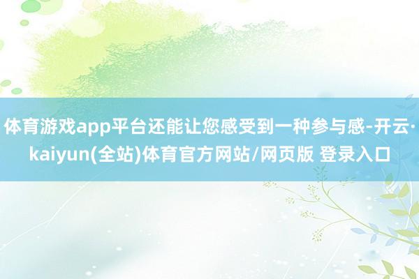 体育游戏app平台还能让您感受到一种参与感-开云·kaiyun(全站)体育官方网站/网页版 登录入口