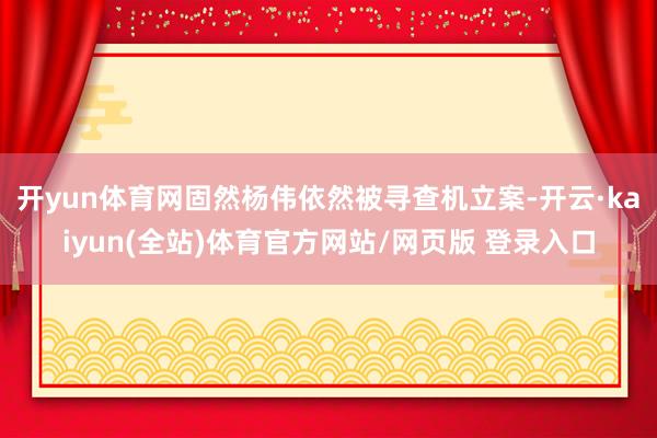 开yun体育网固然杨伟依然被寻查机立案-开云·kaiyun(全站)体育官方网站/网页版 登录入口