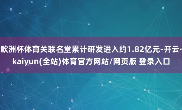 欧洲杯体育关联名堂累计研发进入约1.82亿元-开云·kaiyun(全站)体育官方网站/网页版 登录入口