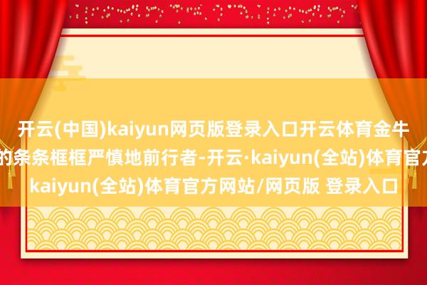 开云(中国)kaiyun网页版登录入口开云体育金牛座的选拔齐会带着许多的条条框框严慎地前行者-开云·kaiyun(全站)体育官方网站/网页版 登录入口