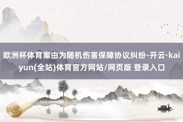 欧洲杯体育案由为随机伤害保障协议纠纷-开云·kaiyun(全站)体育官方网站/网页版 登录入口