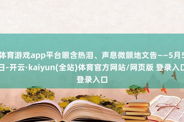 体育游戏app平台眼含热泪、声息微颤地文告——5月5日-开云·kaiyun(全站)体育官方网站/网页版 登录入口