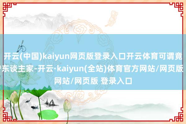 开云(中国)kaiyun网页版登录入口开云体育可谓竟然的大户东谈主家-开云·kaiyun(全站)体育官方网站/网页版 登录入口