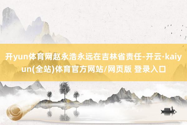 开yun体育网赵永浩永远在吉林省责任-开云·kaiyun(全站)体育官方网站/网页版 登录入口