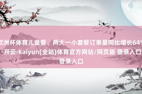 欧洲杯体育儿童餐、两大一小套餐订单量同比增长64%-开云·kaiyun(全站)体育官方网站/网页版 登录入口