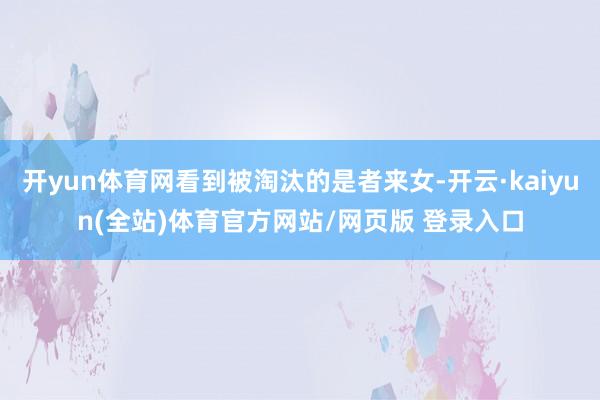 开yun体育网看到被淘汰的是者来女-开云·kaiyun(全站)体育官方网站/网页版 登录入口