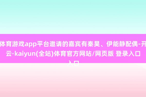体育游戏app平台邀请的嘉宾有秦昊、伊能静配偶-开云·kaiyun(全站)体育官方网站/网页版 登录入口