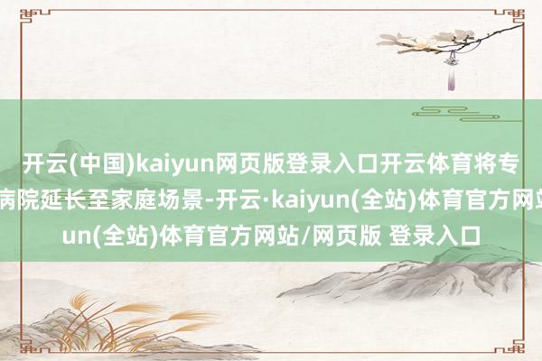 开云(中国)kaiyun网页版登录入口开云体育将专科医疗照顾职业从病院延长至家庭场景-开云·kaiyun(全站)体育官方网站/网页版 登录入口