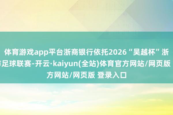体育游戏app平台浙商银行依托2026“吴越杯”浙江省城市足球联赛-开云·kaiyun(全站)体育官方网站/网页版 登录入口