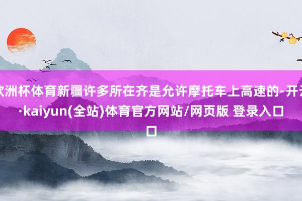 欧洲杯体育新疆许多所在齐是允许摩托车上高速的-开云·kaiyun(全站)体育官方网站/网页版 登录入口