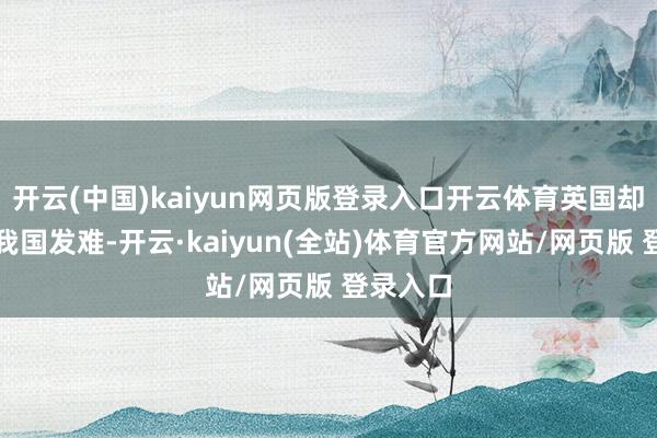 开云(中国)kaiyun网页版登录入口开云体育英国却起初对我国发难-开云·kaiyun(全站)体育官方网站/网页版 登录入口